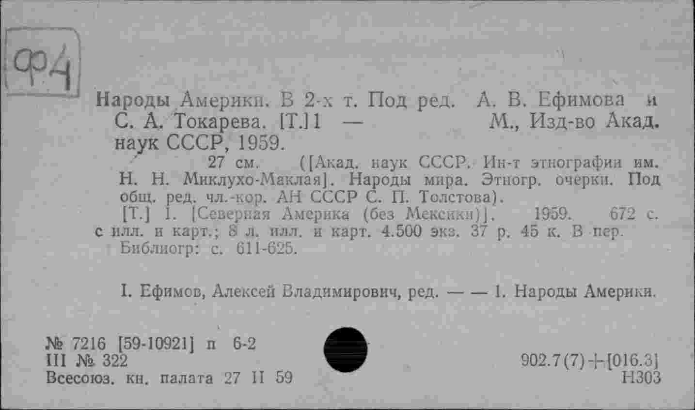 ﻿Ц;
‘ Народы Америки. В 2-х т. Под ред. А. В. Ефимова и С. А. Токарева. [T.] 1 —	М., Изд-во Акад,
наук СССР, 1959.
27 см. ( [Акад, наук СССР. Ин-т этнографии им.
H.	Н. Миклухо-Маклая]. Народы мира. Этногр. очерки. Под общ. ред. чл.-кор. АН СССР С. П. Толстова).
[T.] 1. [Северная Америка (без Мексики)]. 1959.	672 с.
с илл. и карт.; 81 л. илл. и карт. 4.500 экз. 37 р. 45 к. В пер.
Библиогр: с. 611-625.
I.	Ефимов, Алексей Владимирович, ред.-1. Народы Америки.
№ 7216 [59-10921] п 6-2
III № 322
Всесоюз. кн. палата 27 II 59
902.7 (7) 4-[016.3]
НЗОЗ